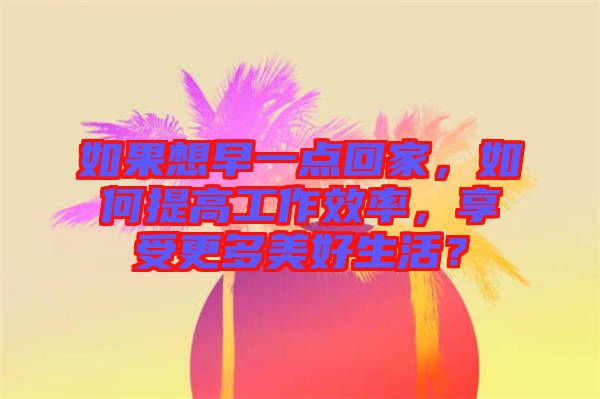 如果想早一點(diǎn)回家，如何提高工作效率，享受更多美好生活？