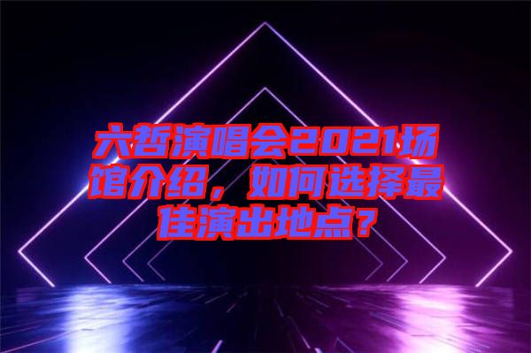 六哲演唱會2021場館介紹，如何選擇最佳演出地點？