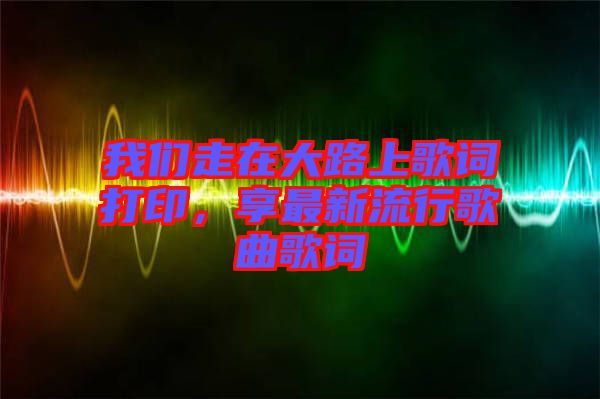 我們走在大路上歌詞打印，享最新流行歌曲歌詞