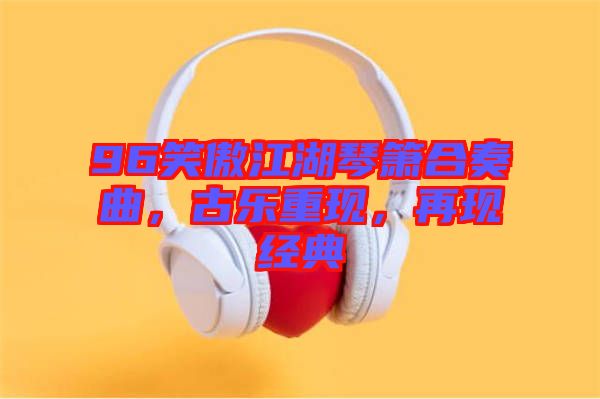 96笑傲江湖琴簫合奏曲，古樂(lè)重現(xiàn)，再現(xiàn)經(jīng)典