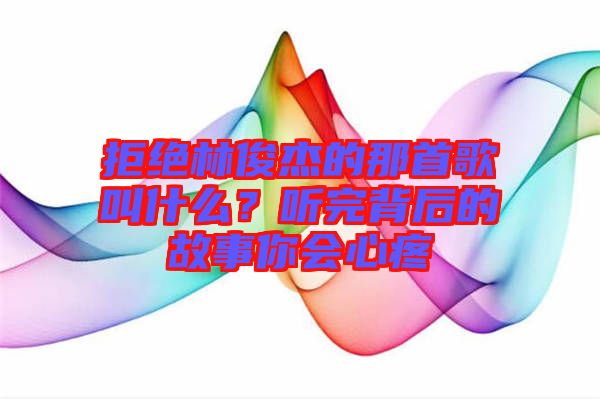 拒絕林俊杰的那首歌叫什么？聽完背后的故事你會(huì)心疼