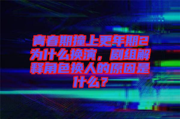 青春期撞上更年期2為什么換演，劇組解釋角色換人的原因是什么？