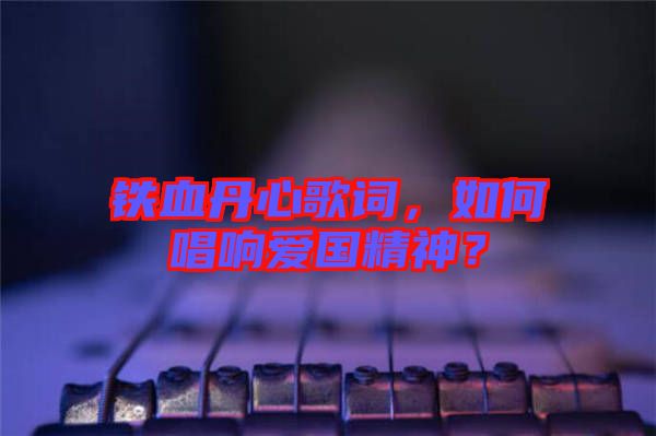 鐵血丹心歌詞，如何唱響愛國精神？