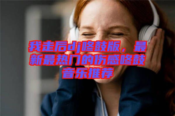 我走后dj咚鼓版，最新最熱門的傷感咚鼓音樂推薦