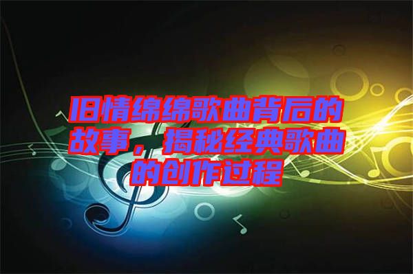 舊情綿綿歌曲背后的故事，揭秘經(jīng)典歌曲的創(chuàng)作過程