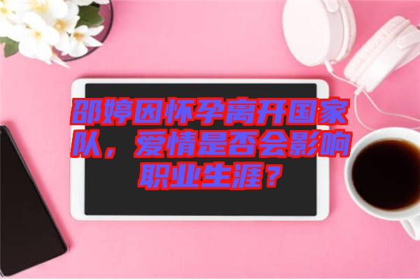 邵婷因懷孕離開國(guó)家隊(duì)，愛情是否會(huì)影響職業(yè)生涯？