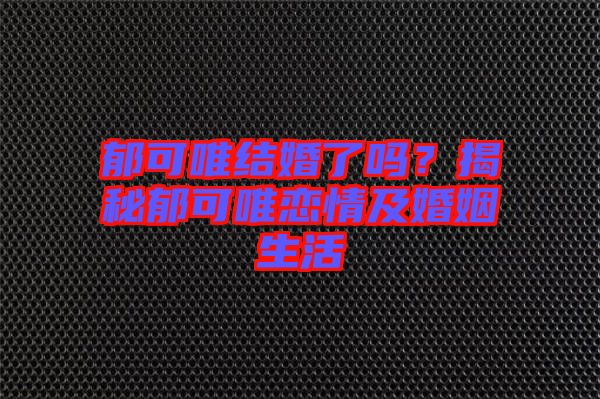 郁可唯結婚了嗎？揭秘郁可唯戀情及婚姻生活