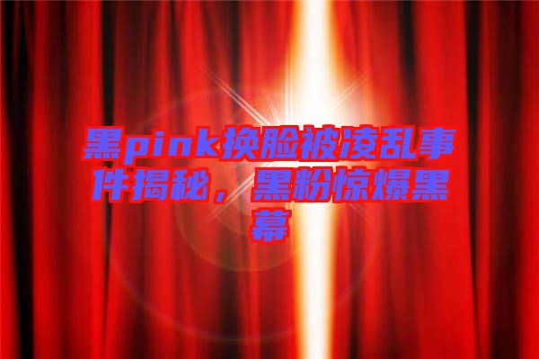 黑pink換臉被凌亂事件揭秘，黑粉驚爆黑幕