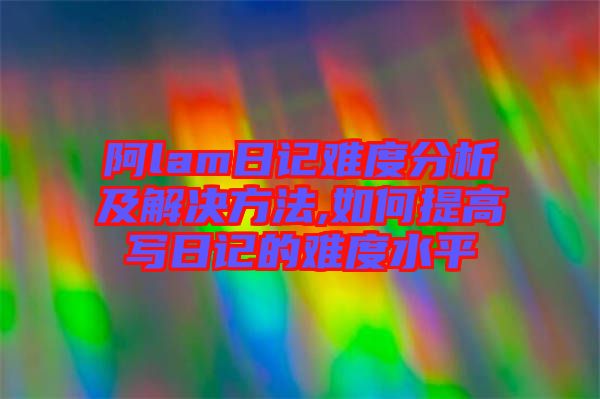 阿lam日記難度分析及解決方法,如何提高寫(xiě)日記的難度水平