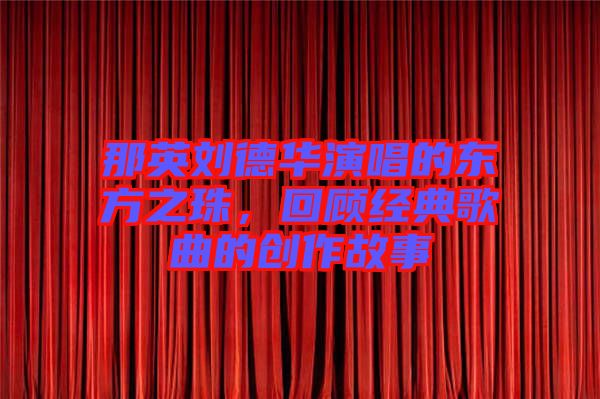 那英劉德華演唱的東方之珠，回顧經典歌曲的創(chuàng)作故事