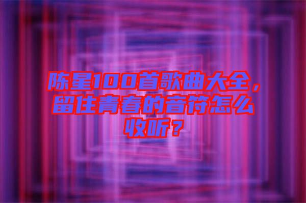 陳星100首歌曲大全，留住青春的音符怎么收聽？