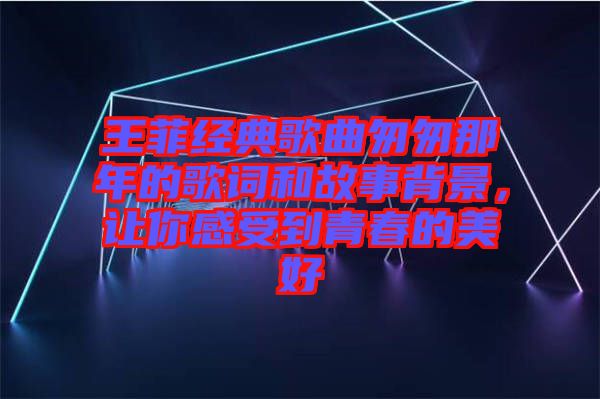 王菲經典歌曲匆匆那年的歌詞和故事背景，讓你感受到青春的美好