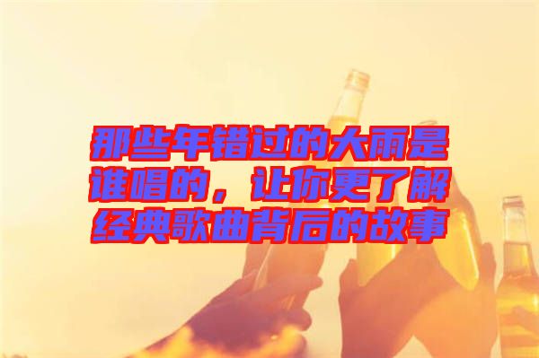 那些年錯(cuò)過的大雨是誰唱的，讓你更了解經(jīng)典歌曲背后的故事