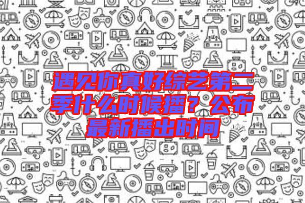 遇見你真好綜藝第二季什么時(shí)候播？公布最新播出時(shí)間