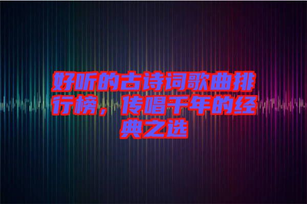 好聽的古詩詞歌曲排行榜，傳唱千年的經(jīng)典之選