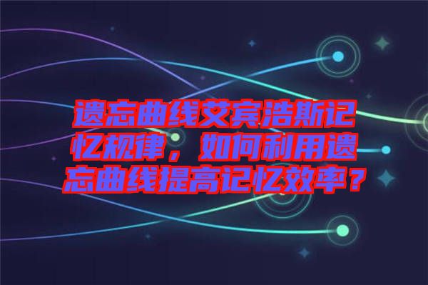 遺忘曲線艾賓浩斯記憶規(guī)律，如何利用遺忘曲線提高記憶效率？