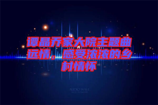 譚晶喬家大院主題曲遠情，感受濃濃的鄉(xiāng)村情懷