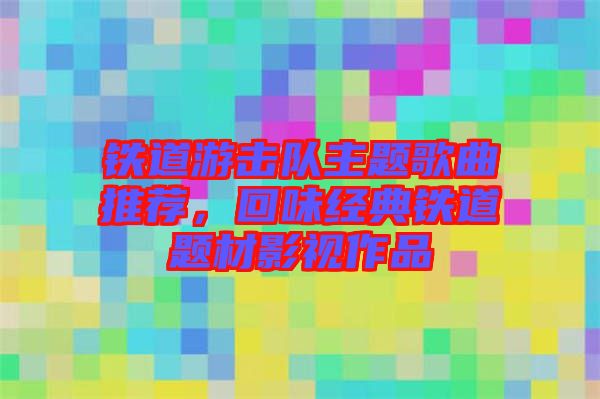 鐵道游擊隊主題歌曲推薦，回味經(jīng)典鐵道題材影視作品