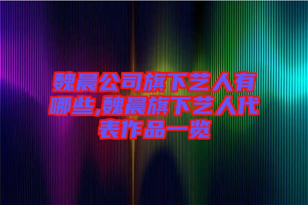 魏晨公司旗下藝人有哪些,魏晨旗下藝人代表作品一覽