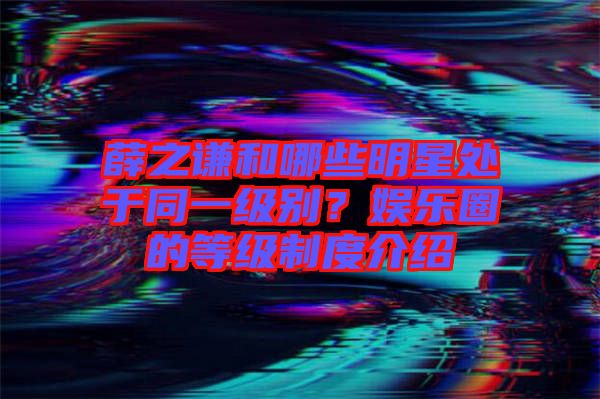 薛之謙和哪些明星處于同一級(jí)別？娛樂(lè)圈的等級(jí)制度介紹