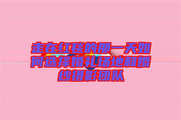 走在紅毯的那一天如何選擇婚禮場(chǎng)地和婚紗攝影團(tuán)隊(duì)