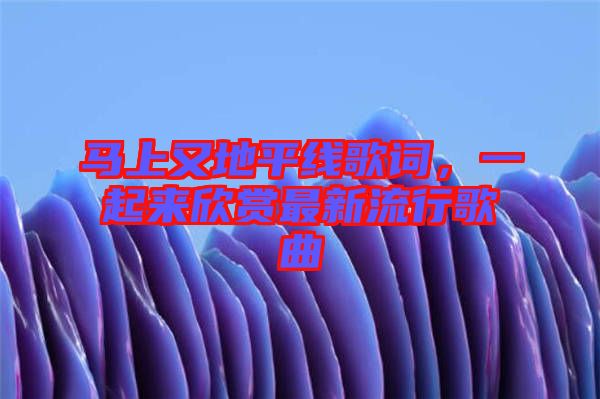 馬上又地平線歌詞，一起來欣賞最新流行歌曲