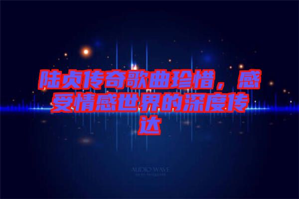 陸貞傳奇歌曲珍惜，感受情感世界的深度傳達