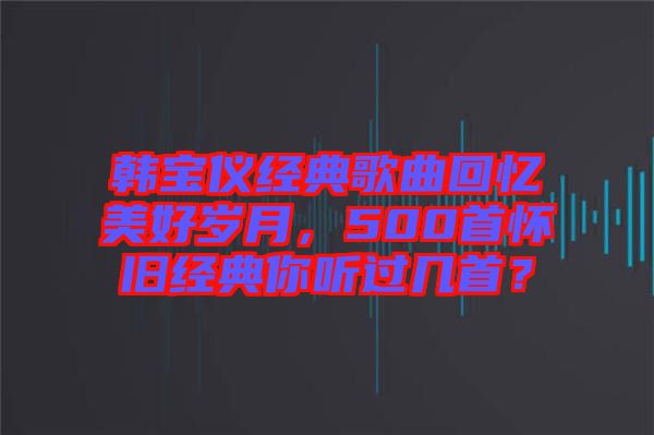 韓寶儀經(jīng)典歌曲回憶美好歲月，500首懷舊經(jīng)典你聽過幾首？