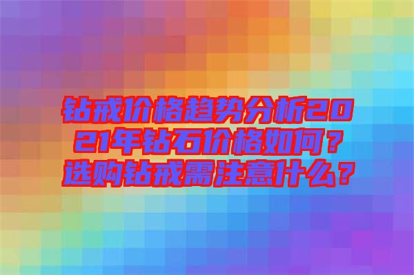 鉆戒價(jià)格趨勢(shì)分析2021年鉆石價(jià)格如何？選購(gòu)鉆戒需注意什么？