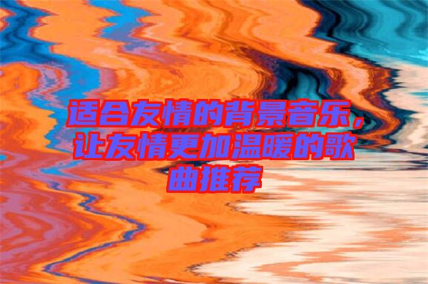 適合友情的背景音樂，讓友情更加溫暖的歌曲推薦