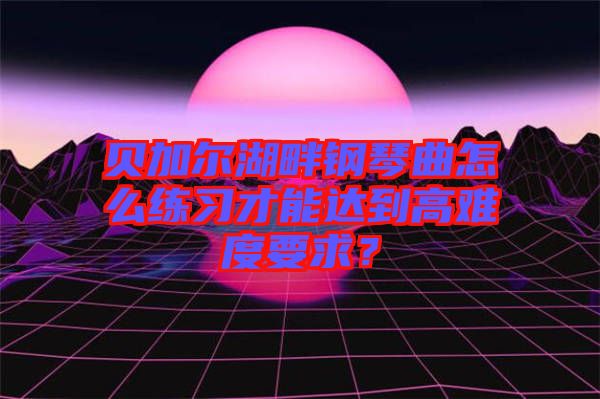 貝加爾湖畔鋼琴曲怎么練習(xí)才能達(dá)到高難度要求？