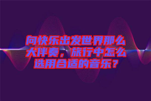 向快樂出發(fā)世界那么大伴奏，旅行中怎么選用合適的音樂？