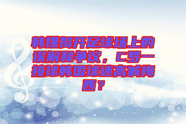 韓媒揭開足球場上的誤解和爭議，C羅一接球韓國球迷高喊梅西？