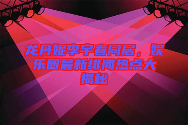 龍丹妮李宇春同居，娛樂圈最新緋聞熱點(diǎn)大揭秘