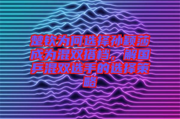 楚欽為何選擇孫穎莎成為混雙搭檔，解國乒混雙選手的選擇策略