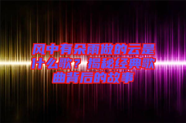 風(fēng)中有朵雨做的云是什么歌？揭秘經(jīng)典歌曲背后的故事