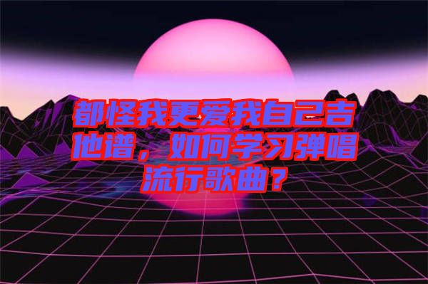 都怪我更愛我自己吉他譜，如何學(xué)習(xí)彈唱流行歌曲？