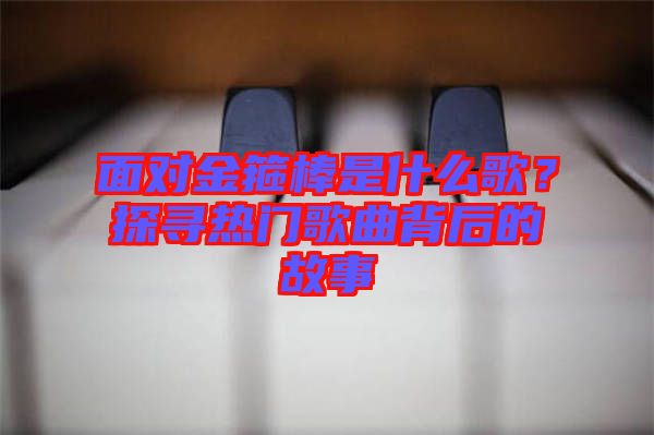 面對金箍棒是什么歌？探尋熱門歌曲背后的故事