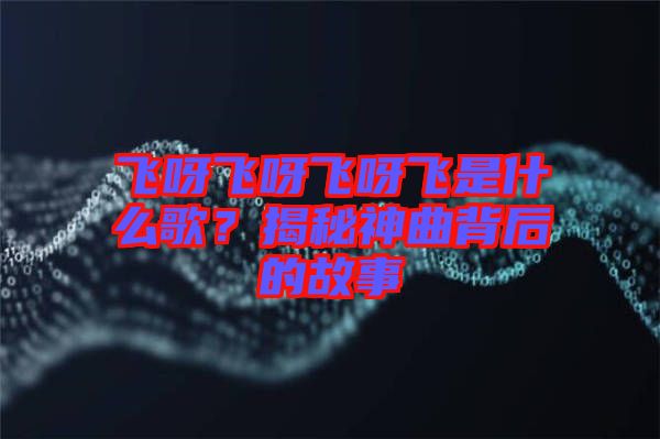 飛呀飛呀飛呀飛是什么歌？揭秘神曲背后的故事