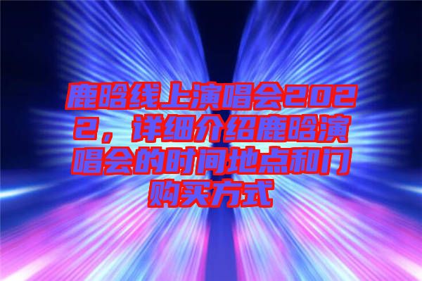 鹿晗線上演唱會(huì)2022，詳細(xì)介紹鹿晗演唱會(huì)的時(shí)間地點(diǎn)和門(mén)購(gòu)買方式