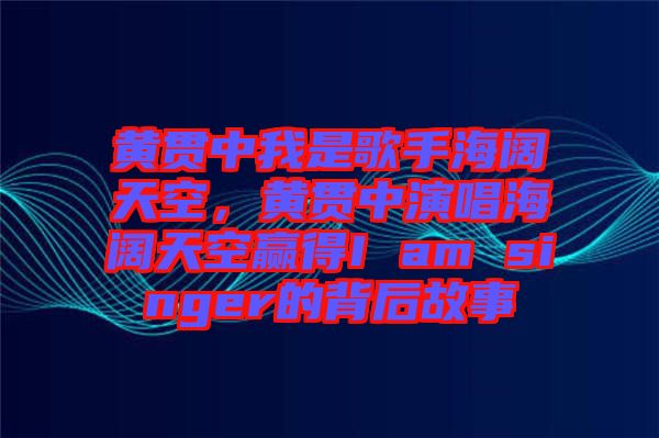 黃貫中我是歌手海闊天空，黃貫中演唱海闊天空贏得I am singer的背后故事