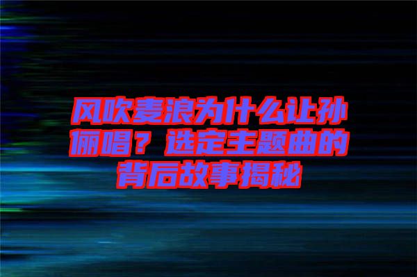 風(fēng)吹麥浪為什么讓孫儷唱？選定主題曲的背后故事揭秘