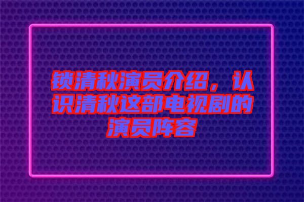 鎖清秋演員介紹，認(rèn)識清秋這部電視劇的演員陣容