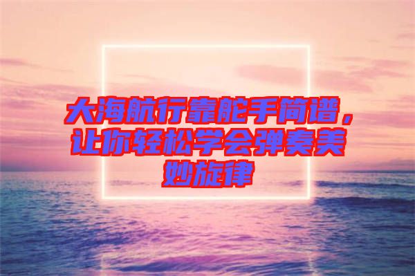 大海航行靠舵手簡(jiǎn)譜，讓你輕松學(xué)會(huì)彈奏美妙旋律