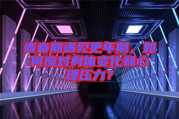 青春期遇見更年期，如何應(yīng)對身體變化和心理壓力？