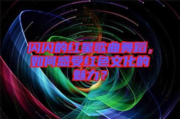 閃閃的紅星歌曲舞蹈，如何感受紅色文化的魅力？