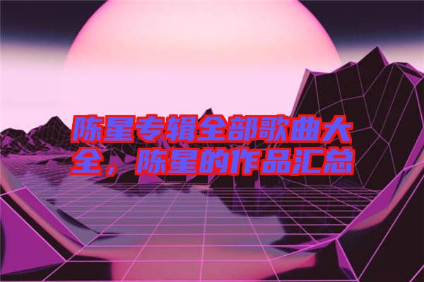 陳星專輯全部歌曲大全，陳星的作品匯總