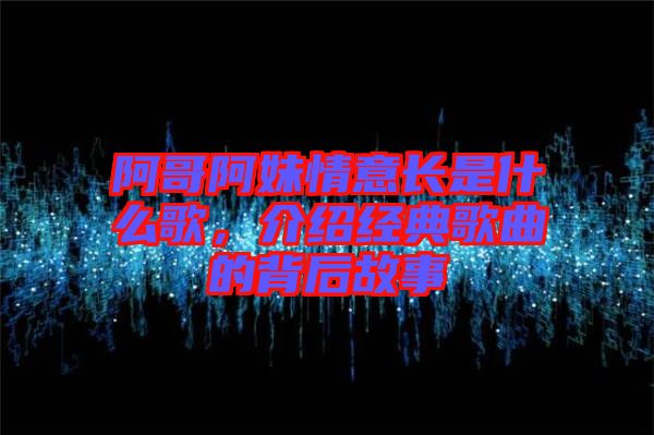 阿哥阿妹情意長是什么歌，介紹經(jīng)典歌曲的背后故事