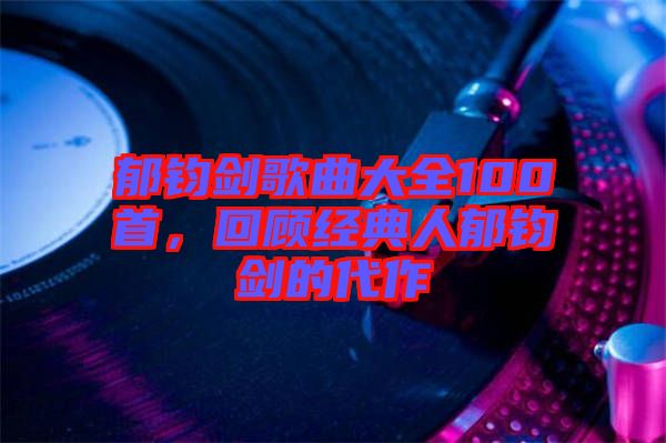 郁鈞劍歌曲大全100首，回顧經(jīng)典人郁鈞劍的代作