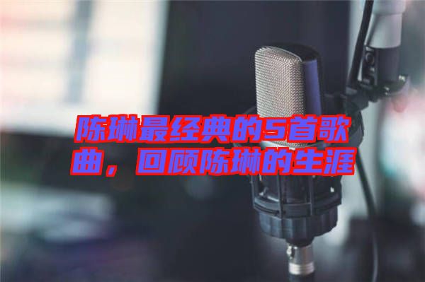 陳琳最經典的5首歌曲，回顧陳琳的生涯